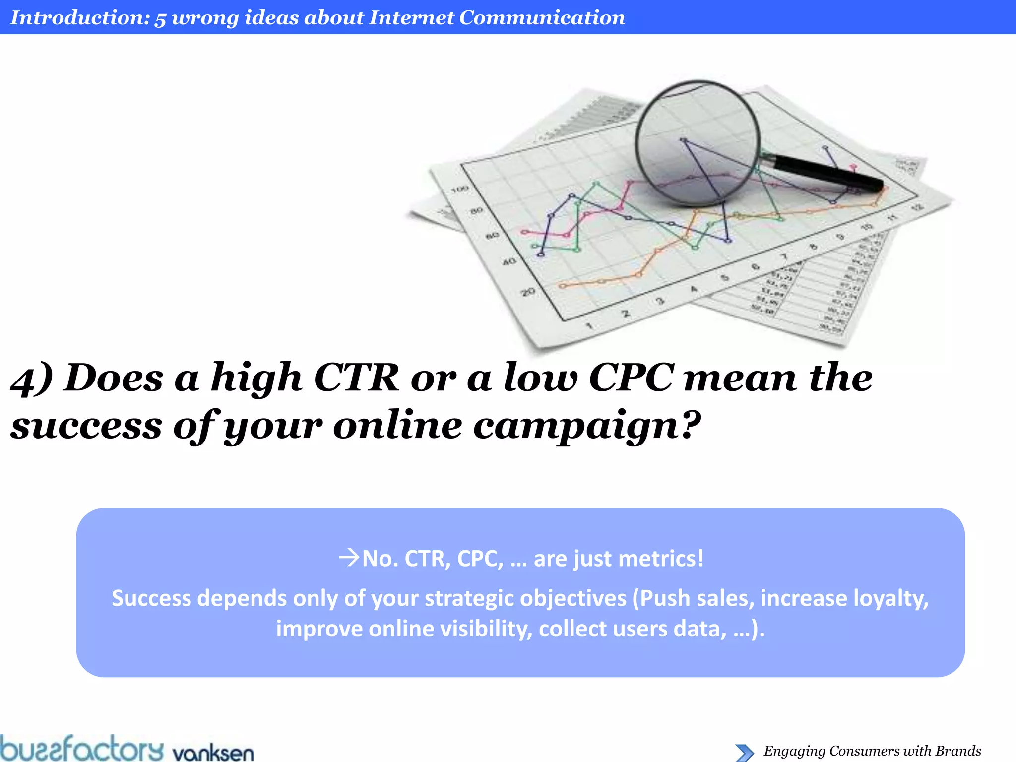 Introduction: 5 wrong ideas about Internet Communication




4) Does a high CTR or a low CPC mean the
success of your online campaign?


                               No. CTR, CPC, … are just metrics!
         Success depends only of your strategic objectives (Push sales, increase loyalty,
                       improve online visibility, collect users data, …).



                                                                        Engaging Consumers with Brands
 