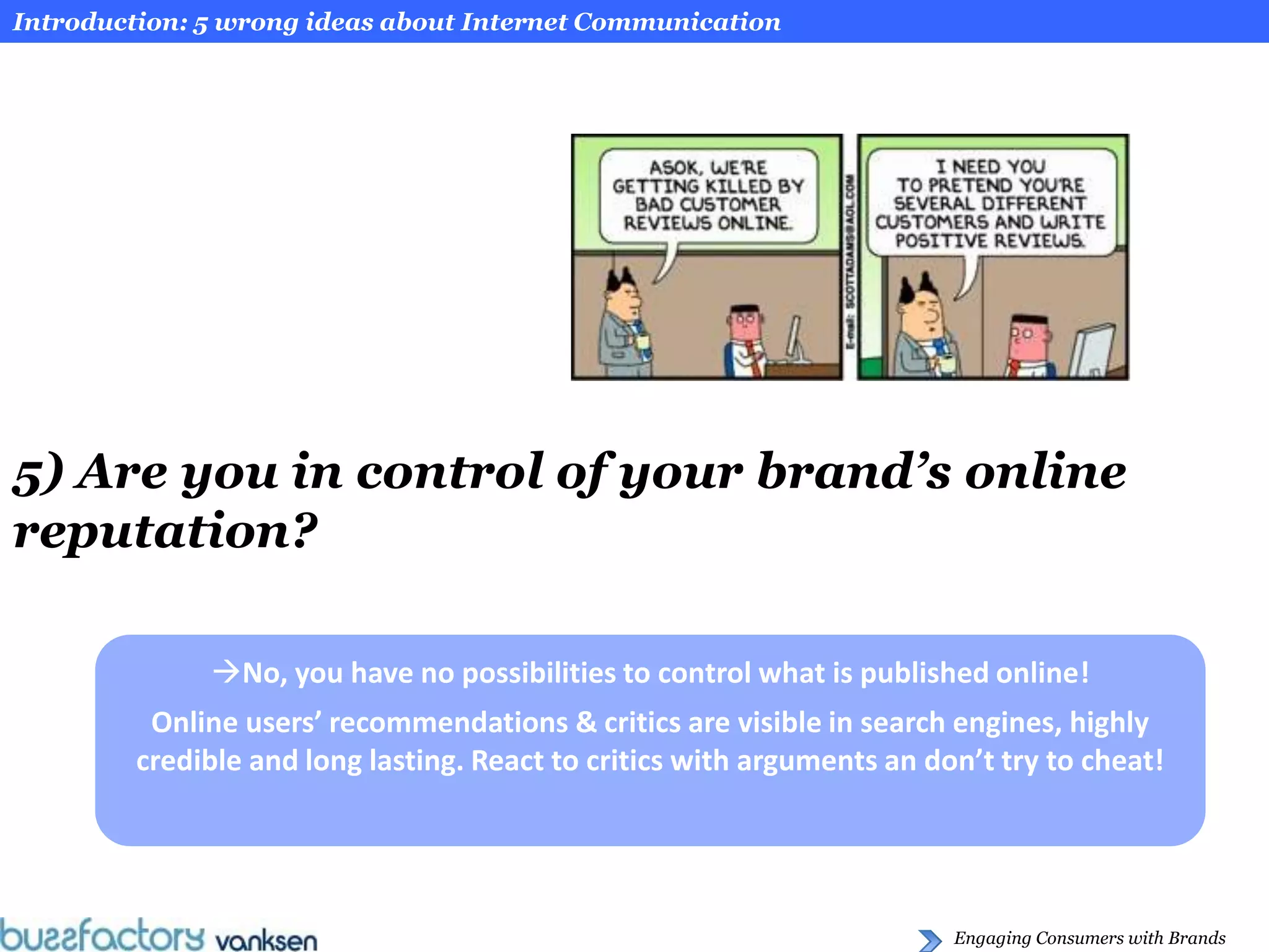Introduction: 5 wrong ideas about Internet Communication




5) Are you in control of your brand’s online
reputation?

              No, you have no possibilities to control what is published online!
         Online users’ recommendations & critics are visible in search engines, highly
        credible and long lasting. React to critics with arguments an don’t try to cheat!




                                                                        Engaging Consumers with Brands
 