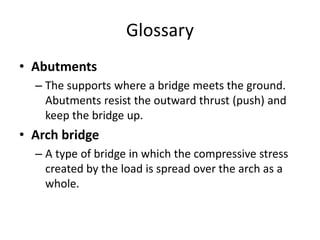 Glossary
• Abutments
– The supports where a bridge meets the ground.
Abutments resist the outward thrust (push) and
keep the bridge up.
• Arch bridge
– A type of bridge in which the compressive stress
created by the load is spread over the arch as a
whole.
 