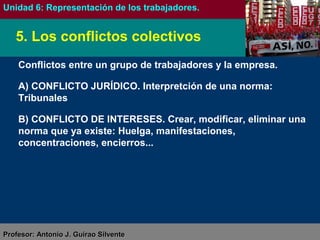 Antonio J. Guirao SilventeAntonio J. Guirao Silvente (@antonio_guirao)(@antonio_guirao)
FORMACIÓN Y ORIENTACIÓN LABORAL
Unidad 6: La representación de los trabajadores en la empresa
Conflictos entre un grupo de trabajadores y la empresa.
A) CONFLICTO JURÍDICO. Interpretación de una norma: Tribunales
B) CONFLICTO DE INTERESES. Crear, modificar, eliminar una
norma que ya existe: Huelga, manifestaciones, concentraciones,
encierros...
5. Los conflictos colectivos
 