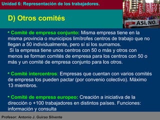 Antonio J. Guirao SilventeAntonio J. Guirao Silvente (@antonio_guirao)(@antonio_guirao)
FORMACIÓN Y ORIENTACIÓN LABORAL
Unidad 6: La representación de los trabajadores en la empresa
D) Otros comités
Comité de empresa conjunto: Misma empresa tiene en la
misma provincia o municipios limítrofes centros de trabajo que no
llegan a 50 individualmente, pero sí si los sumamos.
Si la empresa tiene unos centros con 50 o más y otros con
menos se forman comités de empresa para los centros con 50 o
más y un comité de empresa conjunto para los otros.
Comité intercentros: Empresas que cuentan con varios comités
de empresa los pueden pactar (por convenio colectivo). Máximo
13 miembros.
Comité de empresa europeo: Creación a iniciativa de la
dirección o +100 trabajadores en distintos países. Funciones:
información y consulta
 