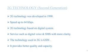 2G TECHNOLOGY (Second Generation)
 2G technology was developed in 1990.
 Speed up to 64 Kbps.
 2G technology based on digital system.
 Service such as digital voice & SMS with more clarity.
 The technology used in 2G is GSM .
 It provides better quality and capacity.
13
 