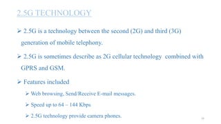 2.5G TECHNOLOGY
 2.5G is a technology between the second (2G) and third (3G)
generation of mobile telephony.
 2.5G is sometimes describe as 2G cellular technology combined with
GPRS and GSM.
 Features included
 Web browsing, Send/Receive E-mail messages.
 Speed up to 64 – 144 Kbps
 2.5G technology provide camera phones. 15
 