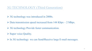 3G TECHNOLOGY (Third Generation)
 3G technology was introduced in 2000s.
 Data transmission speed increased from 144 Kbps – 2 Mbps.
 3G technology Provide faster communication.
 Super voice Quality.
 In 3G technology we can Send/Receive large E-mail messages.
17
 