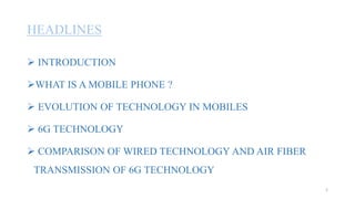 HEADLINES
 INTRODUCTION
WHAT IS A MOBILE PHONE ?
 EVOLUTION OF TECHNOLOGY IN MOBILES
 6G TECHNOLOGY
 COMPARISON OF WIRED TECHNOLOGY AND AIR FIBER
TRANSMISSION OF 6G TECHNOLOGY
2
 