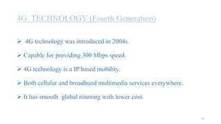 4G TECHNOLOGY (Fourth Generation)
 4G technology was introduced in 2004s.
 Capable for providing 300 Mbps speed.
 4G technology is a IP based mobility.
 Both cellular and broadband multimedia services everywhere.
 It has smooth global roaming with lower cost.
20
 