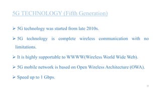 5G TECHNOLOGY (Fifth Generation)
 5G technology was started from late 2010s.
 5G technology is complete wireless communication with no
limitations.
 It is highly supportable to WWWW(Wireless World Wide Web).
 5G mobile network is based on Open Wireless Architecture (OWA).
 Speed up to 1 Gbps.
23
 