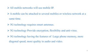  All mobile networks will use mobile IP.
 A mobile can be attached to several mobiles or wireless network at a
same time.
 5G technology requires smart antennas.
 5G technology Provide encryption, flexibility and anti-virus.
 5G technology having the features of Large phone memory, more
diagonal speed, more quality in audio and video.
24
 