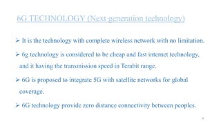 6G TECHNOLOGY (Next generation technology)
 It is the technology with complete wireless network with no limitation.
 6g technology is considered to be cheap and fast internet technology,
and it having the transmission speed in Terabit range.
 6G is proposed to integrate 5G with satellite networks for global
coverage.
 6G technology provide zero distance connectivity between peoples.
26
 