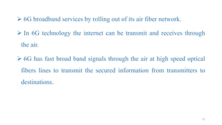  6G broadband services by rolling out of its air fiber network.
 In 6G technology the internet can be transmit and receives through
the air.
 6G has fast broad band signals through the air at high speed optical
fibers lines to transmit the secured information from transmitters to
destinations.
27
 