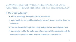 COMPARISON OF WIRED TECHNOLOGY AND
AIR FIBER TRANSMISSION OF 6G TECHNOLOGY
29
 Old wired technology
 It is the technology through wire as the name shows.
 More people in our neighborhood using network causes to slow down our
connection.
 This wired transmission produce many package losses, it called packet loss.
 for example, its like the traffic jam; when many vehicles passing through the
same way one vehicles control its speed depends on other vehicles.
 