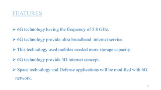 FEATURES
 6G technology having the frequency of 5.8 GHz.
 6G technology provide ultra broadband internet service.
 This technology used mobiles needed more storage capacity.
 6G technology provide 3D internet concept.
 Space technology and Defense applications will be modified with 6G
network.
33
 