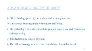 ADVANTAGE OF 6G TECHNOLGY
 6G technology protect your mobile and secure your data.
 It has super fast streaming without any buffering.
 6G technology provide real online gaming experience and reduce lag
while gamming.
 This technology is high efficient.
 The 6G technology can increase availability of social network.
35
 