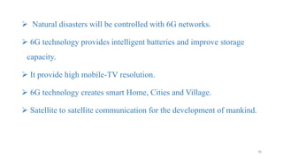  Natural disasters will be controlled with 6G networks.
 6G technology provides intelligent batteries and improve storage
capacity.
 It provide high mobile-TV resolution.
 6G technology creates smart Home, Cities and Village.
 Satellite to satellite communication for the development of mankind.
36
 