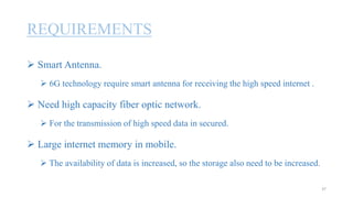 REQUIREMENTS
 Smart Antenna.
 6G technology require smart antenna for receiving the high speed internet .
 Need high capacity fiber optic network.
 For the transmission of high speed data in secured.
 Large internet memory in mobile.
 The availability of data is increased, so the storage also need to be increased.
37
 