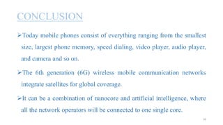 CONCLUSION
Today mobile phones consist of everything ranging from the smallest
size, largest phone memory, speed dialing, video player, audio player,
and camera and so on.
The 6th generation (6G) wireless mobile communication networks
integrate satellites for global coverage.
It can be a combination of nanocore and artificial intelligence, where
all the network operators will be connected to one single core.
38
 