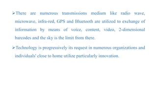There are numerous transmissions medium like radio wave,
microwave, infra-red, GPS and Bluetooth are utilized to exchange of
information by means of voice, content, video, 2-dimensional
barcodes and the sky is the limit from there.
Technology is progressively its request in numerous organizations and
individuals' close to home utilize particularly innovation.
 