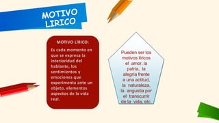 Pueden ser los
motivos líricos
el amor, la
patria, la
alegría frente
a una actitud,
la naturaleza,
la angustia por
el transcurrir
de la vida, etc.
 