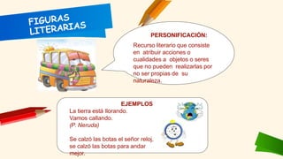 PERSONIFICACIÓN:
Recurso literario que consiste
en atribuir acciones o
cualidades a objetos o seres
que no pueden realizarlas por
no ser propias de su
naturaleza.
EJEMPLOS
La tierra está llorando.
Vamos callando.
(P. Neruda)
Se calzó las botas el señor reloj,
se calzó las botas para andar
mejor.
 