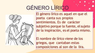 El género lírico es aquel en que el
poeta canta sus propios
sentimientos. Es de carácter
subjetivo porque la fuente, elsujeto
de la inspiración, es el poeta mismo.
El nombre de lírico viene de los
griegos, que cantaban estas
composiciones al son de la lira.
GÉNERO LÍRICO
 