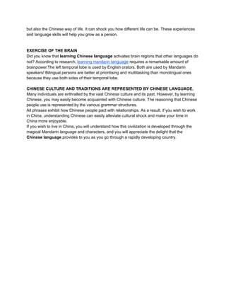 but also the Chinese way of life. It can shock you how different life can be. These experiences
and language skills will help you grow as a person.
EXERCISE OF THE BRAIN
Did you know that learning Chinese language activates brain regions that other languages do
not? According to research, learning mandarin language requires a remarkable amount of
brainpower.The left temporal lobe is used by English orators. Both are used by Mandarin
speakers! Bilingual persons are better at prioritising and multitasking than monolingual ones
because they use both sides of their temporal lobe.
CHINESE CULTURE AND TRADITIONS ARE REPRESENTED BY CHINESE LANGUAGE.
Many individuals are enthralled by the vast Chinese culture and its past. However, by learning
Chinese, you may easily become acquainted with Chinese culture. The reasoning that Chinese
people use is represented by the various grammar structures.
All phrases exhibit how Chinese people pact with relationships. As a result, if you wish to work
in China, understanding Chinese can easily alleviate cultural shock and make your time in
China more enjoyable.
If you wish to live in China, you will understand how this civilization is developed through the
magical Mandarin language and characters, and you will appreciate the delight that the
Chinese language provides to you as you go through a rapidly developing country.
 
