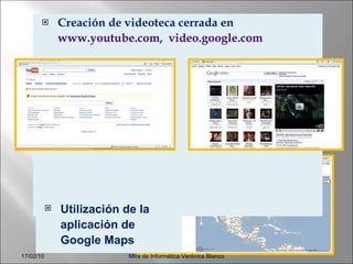 Creación de videoteca cerrada en  www.youtube.com ,  video.google.com   Mtra de Informática Verónica Blanco Utilización de la aplicación de Google Maps 17/02/10 