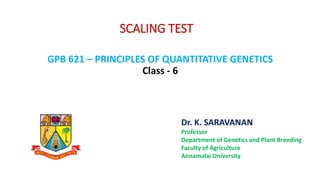 SCALING TEST
GPB 621 – PRINCIPLES OF QUANTITATIVE GENETICS
Class - 6
Dr. K. SARAVANAN
Professor
Department of Genetics and Plant Breeding
Faculty of Agriculture
Annamalai University
 