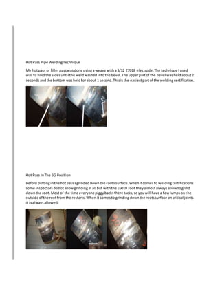 Hot Pass Pipe WeldingTechnique
My hotpass or fillerpasswasdone usingaweave witha3/32 E7018 electrode.The technique Iused
was to holdthe sidesuntil the weldwashedintothe bevel.The upperpartof the bevel washeldabout2
secondsandthe bottom washeldforabout 1 second.Thisisthe easiestpartof the weldingcertification.
Hot Pass InThe 6G Position
Before puttinginthe hotpass I grindeddownthe rootssurface.Whenitcomesto weldingcertifications
some inspectorsdonotallowgrindingatall but withthe E6010 root theyalmostalwaysallow togrind
downthe root. Most of the time everyonepiggybacksthere tacks,soyouwill have a few lumpsonthe
outside of the rootfrom the restarts.Whenit comesto grindingdownthe rootssurface oncritical joints
it isalwaysallowed.
 