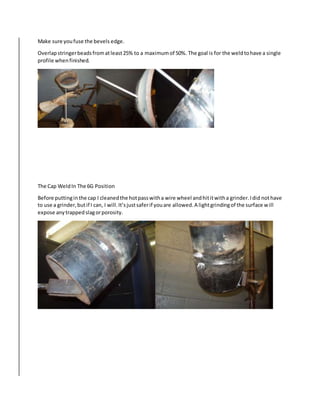 Make sure youfuse the bevels edge.
Overlapstringerbeadsfromatleast25% to a maximumof 50%. The goal is for the weldtohave a single
profile whenfinished.
The Cap WeldIn The 6G Position
Before puttinginthe cap I cleanedthe hotpasswitha wire wheel andhititwitha grinder.Idid nothave
to use a grinder,butif I can, I will.It’sjustsaferif youare allowed.A lightgrindingof the surface will
expose anytrappedslagorporosity.
 