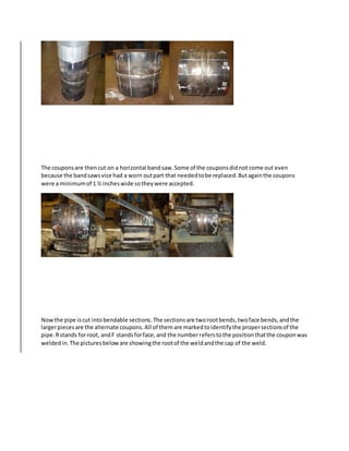 The couponsare thencut on a horizontal bandsaw.Some of the couponsdidnot come out even
because the bandsawsvice had a worn outpart that neededtobe replaced.Butagainthe coupons
were a minimumof 1 ½ incheswide sotheywere accepted.
Nowthe pipe iscut intobendable sections.The sectionsare tworootbends,twoface bends,andthe
largerpiecesare the alternate coupons.All of themare markedtoidentifythe propersectionsof the
pipe.Rstands forroot, andF standsforface,and the numberreferstothe positionthatthe couponwas
weldedin.The picturesbeloware showingthe rootof the weldandthe cap of the weld.
 