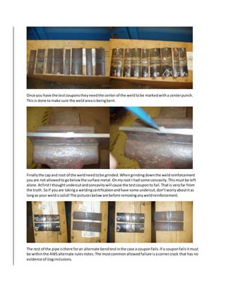 Once you have the testcouponstheyneedthe centerof the weldtobe markedwitha centerpunch.
Thisis done tomake sure the weldareaisbeingbent.
Finallythe capand root of the weldneedtobe grinded.Whengrindingdownthe weldreinforcement
youare not allowedtogobelowthe surface metal.Onmyroot I had some concavity.Thismustbe left
alone.AtfirstI thoughtundercutandconcavitywill cause the testcouponto fail.Thatis veryfar from
the truth. Soif youare takinga weldingcertificationandhave some undercut,don’tworryaboutitas
longas your weldissolid!The picturesbelow are before removinganyweldreinforcement.
The rest of the pipe isthere foran alternate bendtestinthe case a couponfails.If a couponfailsitmust
be withinthe AWSalternate rulesnotes.The mostcommonallowedfailure isacornercrack that has no
evidence of slaginclusions.
 
