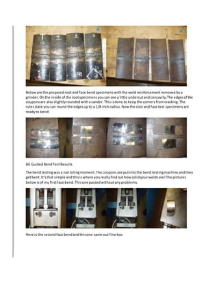 Beloware the preparedrootand face bendspecimenswiththe weldreinforcementremovedbya
grinder.Onthe inside of the rootspecimensyoucansee a little undercutandconcavity.The edgesof the
couponsare alsoslightlyroundedwithasander.Thisisdone to keepthe cornersfromcracking.The
rulesstate youcan round the edgesupto a 1/8 inchradius.Now the root and face test specimensare
readyto bend.
6G GuidedBendTestResults
The bendtestingwasa nail bitingmoment.The couponsare putintothe bendtestingmachine andthey
getbent.It’sthat simple andthisiswhere youreallyfindouthow solidyourweldsare!The pictures
belowisof my firstface bend.Thisone passedwithoutanyproblems.
Here is the secondface bendandthisone came out fine too.
 