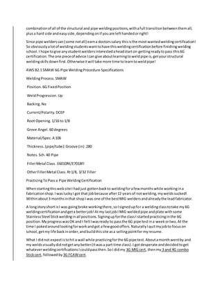 combinationof all of the structural and pipe weldingpositions,withafull transitionbetweenthemall,
plusa hard side andeasyside,dependingonif youare lefthandedorright!
Since pipe welderscan(some notall) earna doctorssalary thisisthe most wantedweldingcertification!
So obviouslyalotof weldingstudentswanttohave thisweldingcertificationbefore finishingwelding
school.I hope togive anystudentweldersinterestedaheadstarton gettingreadytopass this6G
certification.The one pieceof advice Ican give aboutlearningtoweldpipe is,getyourstructural
weldingskillsdownfirst.Otherwiseitwill take more time tolearntoweldpipe!
AWS B2.1 SMAW 6G Pipe WeldingProcedure Specifications
WeldingProcess. SMAW
Position. 6G FixedPosition
WeldProgression.Up
Backing. No
Current/Polarity. DCEP
Root Opening. 1/16 to 1/8
Grove Angel. 60 degrees
Material/Spec. A 106
Thickness.(pipe/tube):Groove (in) .280
Notes. Sch.40 Pipe
FillerMetal Class. E6010Rt/E7018Fl
OtherFillerMetal Class. Rt1/8, 3/32 Filler
PracticingTo Passa Pipe WeldingCertification
Whenstartingthiswebsite I hadjust gottenbackto weldingforafew monthswhile workingina
fabricationshop.I wasluckyI got that jobbecause after12 yearsof notwelding,myweldssucked!
Withinabout3 monthsinthat shopI was one of the bestMIG weldersandalreadythe leadfabricator.
A longstoryshort isI was goingbroke workingthere,soIsignedupfor a weldingclasstotake my6G
weldingcertificationandgeta betterjob!Atmy lastjobI MIG weldedpipe andplate withsome
StainlessSteel Stickweldinginall positions.Signingupforthe classI startedpracticinginthe 6G
position.MyprogresswasOK andI feltIwasready to passthe 6G pipe testina weekortwo.At the
time I pokedaroundlookingforworkandgot a few goodoffers.NaturallyIquitmyjobto focuson
school,getmy life backinorder,andbuildthissite asa sellingpointfor myresume.
What I didnot expectistohit a wall while practicingforthe 6G pipe test.Aboutamonthwentby and
my weldsvisuallydidnotgetanybetter(itwasa part time class).I gotdesperate anddecidedtoget
whateverweldingcertificationsIcouldpassthen.SoI didmy 3G MIG cert, thenmy 3 and 4G combo
Stickcert, followedby 3G FCAWcert.
 