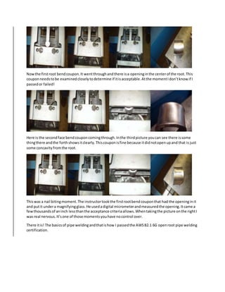 Nowthe firstroot bendcoupon.It wentthroughandthere isa openinginthe centerof the root.This
couponneedstobe examinedcloselytodetermine if itisacceptable.Atthe momentIdon’tknow if I
passedor failed!
Here is the secondface bendcouponcomingthrough.Inthe thirdpicture youcan see there issome
thingthere andthe forthshowsitclearly.Thiscouponisfine because itdidnotopenupand that is just
some concavityfromthe root.
Thiswas a nail bitingmoment.The instructortookthe firstrootbendcouponthat had the openinginit
and putit undera magnifyingglass.He usedadigital micrometerandmeasuredthe opening.Itcame a
fewthousandsof aninch lessthanthe acceptance criteriaallows.Whentakingthe picture onthe rightI
was real nervous.It’sone of those momentsyouhave nocontrol over.
There itis! The basicsof pipe weldingandthatishow I passedthe AWSB2.1 6G openroot pipe welding
certification.
 