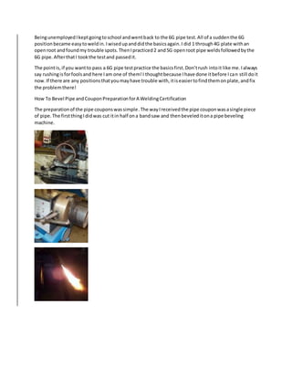 BeingunemployedIkeptgoingtoschool andwentback to the 6G pipe test.All of a suddenthe 6G
positionbecame easytoweldin.Iwisedupanddidthe basicsagain.I did 1 through4G plate withan
openroot andfoundmy trouble spots.ThenIpracticed2 and5G openroot pipe weldsfollowedbythe
6G pipe.AfterthatI tookthe testand passedit.
The pointis,if you wantto pass a 6G pipe testpractice the basicsfirst.Don’trush intoit like me.Ialways
say rushingisforfoolsand here Iam one of them!I thoughtbecause Ihave done itbefore Ican still doit
now.If there are any positionsthatyoumayhave trouble with,itiseasiertofindthemonplate,andfix
the problemthere!
How To Bevel Pipe andCouponPreparationforA WeldingCertification
The preparationof the pipe couponswassimple.The wayIreceivedthe pipe couponwasasingle piece
of pipe.The firstthingIdidwas cut itin half ona bandsaw and thenbeveleditona pipe beveling
machine.
 