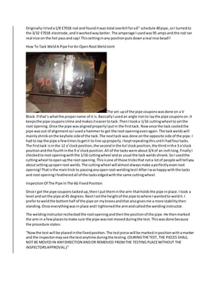 OriginallyItrieda1/8 E7018 rod and founditwas total overkill fora6” schedule 40pipe,soI turnedto
the 3/32 E7018 electrode,anditworkedwaybetter.The amperage Iusedwas95 ampsand the rod ran
real nice on the hot passand cap! Thissettinginany positionputsdownareal nice bead!!
How To Tack WeldA Pipe ForAn OpenRootWeldJoint
The set-upof the pipe couponswasdone on a V
Block.If that’s whatthe propername of it is.BasicallyIusedan angle ironto laythe pipe couponson.It
keepsthe pipe couponsinline andmakesiteasiertotack.ThenI tooka 1/16 cuttingwheel tosetthe
root opening.Once the pipe wasalignedproperlyIputin the firsttack. Now once the tack cooledthe
pipe wasout of alignmentsoIuseda hammerto get the root openingevenagain.The tackweldswill
mainlyshrinkonthe keyhole sideof the tack.The nexttack was done onthe opposite side of the pipe.I
had to tap the pipe a fewtimestogetit to line upproperly.IkeptrepeatingthisuntilIhadfourtacks.
The firsttack isinthe 12 o’clockposition,the secondinthe 6o’clockposition,the thirdinthe 3 o’clock
positionandthe fourthinthe 9 o’clockposition.All of the tackswere about3/4 of an inchlong.FinallyI
checkedtoroot openingwiththe 1/16 cuttingwheel andas usual the tack weldsshrank.SoI usedthe
cuttingwheel toopenupthe root opening.Thisisone of those tricksthat nota lotof people will tellyou
aboutsettingupopenroot welds.The cuttingwheel willalmostalwaysmake aperfectlyevenroot
opening!Thatisthe maintrick to passinganyopenroot weldingtest!AfterIwashappywiththe tacks
and root openingIfeatheredall of the tacksedgedwiththe same cuttingwheel.
InspectionOf The Pipe InThe 6G FixedPosition
Once I got the pipe couponstackedup,thenI put theminthe arm thatholdsthe pipe inplace.I took a
level andsetthe pipe at45 degrees.NextIsetthe heightof the pipe towhere Iwantedto weldit.I
prefertoweldthe bottomhalf of the pipe on mykneesandthat alsogivesme a more stabilitythen
standing.Once everythingwasinplace andI tightenedthe armandcalledthe weldinginstructor.
The weldinginstructorrecheckedthe rootopeningandthenthe positionof the pipe.He thenmarked
the arm in a fewplacestomake sure the pipe wasnot movedduringthe test.Thiswasdone because
the procedure states:
“Nowthe test will be placedinthe fixedposition.The testpiece will be markedinpositionwithamarker
and the inspectormaysee the testanytime duringthe testing.(DURINGTHETEST, THE PIECES SHALL
NOT BE MOVED IN ANYDIRECTION ANDOR REMOVED FROMTHE TESTING PLACEWITHOUT THE
INSPECTORSAPPROVAL.)”
 
