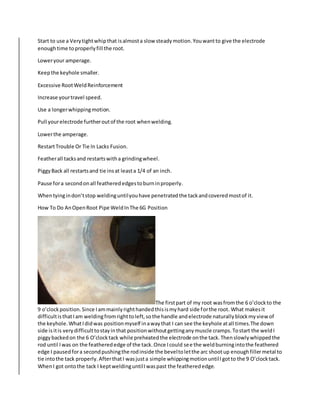 Start to use a Verytightwhipthat isalmosta slow steadymotion.Youwantto give the electrode
enoughtime toproperlyfill the root.
Loweryour amperage.
Keepthe keyhole smaller.
Excessive RootWeldReinforcement
Increase yourtravel speed.
Use a longerwhippingmotion.
Pull yourelectrode furtheroutof the root whenwelding.
Lowerthe amperage.
RestartTrouble Or Tie In Lacks Fusion.
Featherall tacksand restartswitha grindingwheel.
PiggyBack all restartsand tie insat leasta 1/4 of an inch.
Pause fora secondonall featherededgestoburninproperly.
Whentyingindon’tstop weldinguntilyouhave penetratedthe tackandcoveredmostof it.
How To Do AnOpenRoot Pipe WeldInThe 6G Position
The firstpart of my root wasfromthe 6 o’clockto the
9 o’clockposition.Since Iammainlyrighthandedthisismyhard side forthe root. What makesit
difficultisthatIam weldingfromrighttoleft,sothe handle andelectrode naturallyblockmyviewof
the keyhole.WhatIdidwas positionmyself inawaythat I can see the keyhole atall times.The down
side isitis verydifficulttostayinthat positionwithoutgettinganymuscle cramps.Tostart the weldI
piggybackedon the 6 O’clocktack while preheatedthe electrode onthe tack.Thenslowlywhippedthe
rod until Iwas on the featherededge of the tack.Once Icould see the weldburningintothe feathered
edge I pausedfora secondpushingthe rodinside the beveltoletthe arc shootup enoughfillermetal to
tie intothe tack properly.AfterthatI wasjusta simple whippingmotionuntilIgotto the 9 O’clocktack.
WhenI got ontothe tack I keptweldinguntilIwaspast the featherededge.
 