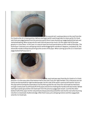 The secondrod I usedwasdone on the root fromthe
9 o’clock to the 12 o’clockposition.Before startingtoweldIusedmygrinderto cleanupthe 9 o’clock
tack that was piggybackedfromthe previousweld.Once itwascleanedupI piggybackedthattack and
startedwhipping.WhentyingintothistackIdidnot pause too much.On the upperhalf of the pipe
gravityisin yourfavor.In thiscase itis easyto have toomuch penetrationonthe inside of the pipe.The
technique Iusedwasjusta whippingmotionwhiledraggingthe rodabout5 degrees,andabove all,the
electrode needstoalwaysbe pointingtothe centerof the pipe.Whencomingupto the 12 o’clocktack I
piggybackedhalf wayoverit.
My nextrootpasswas fromthe 6 o’clockto 3 o’clock
position.Itisthe easyside of the bottomhalf of the root if youare righthanded.Thisisbecause youcan
easilysee the keyhole forrighthandedpeople.Onthisside of the weldIusedmylefthandto leanon
the pipe while leaningthe electrodeonmythumbto guide the rod.Once the electrode burnedshort
enoughIslowlytookmylefthandoff of the pipe andwentto holdingthe handle withtwohands.Before
startingto weldIgroundthe 6 O’clocktack from the previouspiggybackrestart.Justlike the other
bottomhalf of the pipe Iletthe rod preheatandpausedand pushedthe rodintothe root whenburning
intothe 6 o’clocktacks featherededge.Afterthatitwas justa whippingmotionandthenpiggyback
ontothe 3 o’clocktack.
 