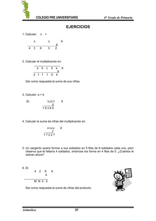 COLEGIO PRE UNIVERSITARIO 6to
Grado de Primaria
EJERCICIOS
1. Calcular: ∆ +
∆ ∆ X
6
4 3 6 3 2
2. Calcular el multiplicando en:
a b c d e X
9
2 1 1 1 0 4
Dar como respuesta la suma de sus cifras.
3. Calcular: a + b
Si: 23ab X
5
1 9 3 6 0
4. Calcular la suma de cifras del multiplicando en:
mnpq X
7
1 7 2 2 7
5. Un sargento quiere formar a sus soldados en 5 filas de 6 soldados cada uno, pero
observa que le faltaría 4 soldados, entonces los forma en 4 filas de 5. ¿Cuántos le
sobran ahora?
6. Si:
4 2 8 X
a
_______________
M N 4 0
Dar como respuesta la suma de cifras del producto.
Aritmética 37
 