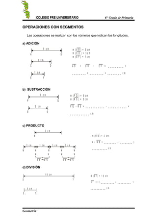 COLEGIO PRE UNIVERSITARIO 6to
Grado de Primaria
OPERACIONES CON SEGMENTOS
Las operaciones se realizan con los números que indican las longitudes.
a) ADICIÓN
A B
C D
E F
m ( A B ) = 5 c m
m ( C D ) = 3 c m
m ( E F ) = 1 c m
A B + C D + E F = _ _ _ _ _ _ _ _ _ +
_ _ _ _ _ _ _ _ + _ _ _ _ _ _ _ _ = _ _ _ _ _ _ _ _ c m
5 c m
3 c m
1 c m
b) SUSTRACCIÓN
P Q
R S
m ( P Q ) = 9 c m
m ( R S ) = 5 c m
P Q - R S = _ _ _ _ _ _ _ _ _ _ _ - _ _ _ _ _ _ _ _ _ _ _ =
_ _ _ _ _ _ _ _ _ _ _ c m
9 c m
5 c m
c) PRODUCTO
M
3 c m
M N M N
NMNM
m ( M N ) = 3 c m
4 x M N = _ _ _ _ _ _ _ _ . ( _ _ _ _ _ _ _ _ )
_ _ _ _ _ _ _ _ _ _ c m
3 c m 3 c m 3 c m 3 c m
N M M N N M M N
M
d) DIVISIÓN
S T
S T
M ( S T ) = 1 8 c m
S T : 3 = _ _ _ _ _ _ _ _ _ : _ _ _ _ _ _ _ _ _ =
_ _ _ _ _ _ _ _ _ _ c m
11
6 c m
1 8 c m
Geometría
 