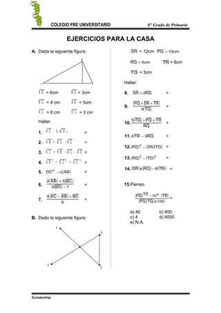 COLEGIO PRE UNIVERSITARIO 6to
Grado de Primaria
EJERCICIOS PARA LA CASA
A. Dada la siguiente figura.
A
B
D C
A B = 6cm B D = 3cm
B C = 4 cm A D = 5cm
A C = 8 cm D C = 3 cm
Hallar:
1. A C - 2 ( B D ) =
2. A B + B C - A C =
3. A C + A B - B C - B D =
4. A B + B C + A C2 2 2
=
5. ( )AB3DC
2
− =
6.
( ) ( )
( ) 1BD3
BC5AB2
−
+
=
7.
( )
6
BCABAC4 +−
=
B. Dado la siguiente figura:
P
R
Q
T
S
SR = 12cm cm10PQ =
cm6RQ = TR = 8cm
TQ = 5cm
Hallar:
8. RQ2SR + =
9.
( )
( )TQ6
TRSRPQ ++
=
10.
( )
RQ
TRPQTQ5 ++
=
11. RQ3TR4 − =
12.( ) ( )( )TQSRPQ
2
− =
13.( ) ( )22
TQRQ − =
14.( ) ( ) ( )TR8RQxSR − =
15.Pienso:
( ) ( )
( )( ) ( )100xTQPQ
TR10PQ 4TQ
⋅−
=
a) 40 b) 400
c) 4 d) 4000
e) N.A.
Geometría
 