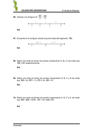 COLEGIO PRE UNIVERSITARIO 6to
Grado de Primaria
06. Calcula x en la figura; Si
3
BD
2
AC
=
C DA
2 x
B
5
Sol.
07. Encuentra X en la figura; siendo Q punto medo del segmento TM .
Q MT
3 x + 1 x + 7
Sol.
08. Sobre una recta se toman los puntos consecutivos A, B y C de modo que
AB y BC respectivamente.
Sol.
09. Sobre una recta se toman los puntos consecutivos A; B; C y D de modo
que AB = 3x; BC = 7 y CD = 5x; AD = 47.
Sol.
10. Sobre una recta se forman los puntos consecutivos A, B, C y D, de modo
que AB = BD = 3CD , AC = 35. Halla CD .
Sol.
Geometría
 
