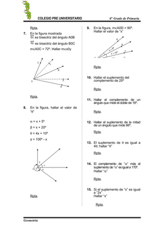 COLEGIO PRE UNIVERSITARIO 6to
Grado de Primaria
Rpta.
7. En la figura mostrada
es bisectriz del ángulo A0B
es bisectriz del ángulo B0C
m∢A0C = 72º. Hallar m∢x0y
Rpta.
8. En la figura, hallar el valor de
“θ”
α = x + 5º
β = x + 20º
θ = 4x + 10º
φ = 100º - x
Rpta.
9. En la figura, m∢A0D = 90º.
Hallar el valor de “x”
Rpta.
10. Hallar el suplemento del
complemento de 20º
Rpta.
11. Hallar el complemento de un
ángulo que mide el doble de 16º.
Rpta.
12. Hallar el suplemento de la mitad
de un ángulo que mide 66º.
Rpta.
13. El suplemento de θ es igual a
4θ; hallar “θ”
Rpta.
14. El complemento de “α” más el
suplemento de “α” es igual a 170º.
Hallar “α”
Rpta.
15. Si el suplemento de “x” es igual
a “2x”
Hallar “x”
Rpta.
Geometría
 