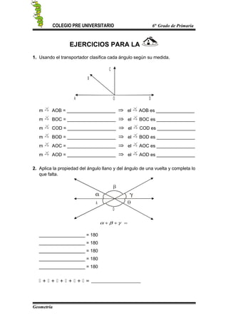 COLEGIO PRE UNIVERSITARIO 6to
Grado de Primaria
EJERCICIOS PARA LA
1. Usando el transportador clasifica cada ángulo según su medida.
B
A DO
C
m AOB = ___________________ el AOB es _______________
m BOC = ___________________ el BOC es _______________
m COD = ___________________ el COD es _______________
m BOD = ___________________ el BOD es _______________
m AOC = ___________________ el AOC es _______________
m AOD = ___________________ el AOD es _______________
2. Aplica la propiedad del ángulo llano y del ángulo de una vuelta y completa lo
que falta.
A
O
=++ γβα
__________________ = 180
__________________ = 180
__________________ = 180
__________________ = 180
__________________ = 180
 +  +  +  +  +  = _________________
Geometría
 