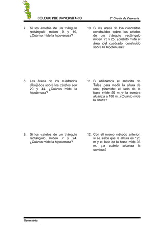 COLEGIO PRE UNIVERSITARIO 6to
Grado de Primaria
7. Si los catetos de un triángulo
rectángulo miden 9 y 40,
¿Cuánto mide la hipotenusa?
8. Las áreas de los cuadrados
dibujados sobre los catetos son
20 y 44. ¿Cuánto mide la
hipotenusa?
9. Si los catetos de un triángulo
rectángulo miden 7 y 24.
¿Cuánto mide la hipotenusa?
10. Si las áreas de los cuadrados
construidos sobre los catetos
de un triángulo rectángulo
miden 25 y 25, ¿cuánto mide el
área del cuadrado construido
sobre la hipotenusa?
11. Si utilizamos el método de
Tales para medir la altura de
una, pirámide: el lado de la
base mide 50 m y la sombra
alcanza a 180 m. ¿Cuánto mide
la altura?
12. Con el mismo método anterior,
si se sabe que la altura es 120
m y el lado de la base mide 36
m, ¿a cuánto alcanza la
sombra?
Geometría
 