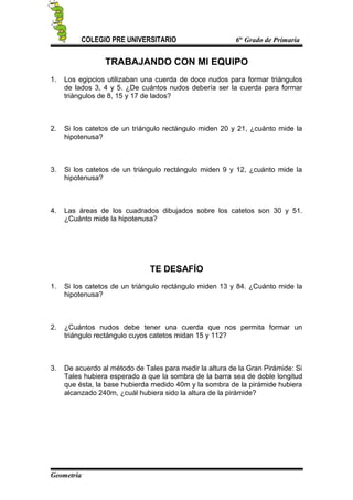 COLEGIO PRE UNIVERSITARIO 6to
Grado de Primaria
TRABAJANDO CON MI EQUIPO
1. Los egipcios utilizaban una cuerda de doce nudos para formar triángulos
de lados 3, 4 y 5. ¿De cuántos nudos debería ser la cuerda para formar
triángulos de 8, 15 y 17 de lados?
2. Si los catetos de un triángulo rectángulo miden 20 y 21, ¿cuánto mide la
hipotenusa?
3. Si los catetos de un triángulo rectángulo miden 9 y 12, ¿cuánto mide la
hipotenusa?
4. Las áreas de los cuadrados dibujados sobre los catetos son 30 y 51.
¿Cuánto mide la hipotenusa?
TE DESAFÍO
1. Si los catetos de un triángulo rectángulo miden 13 y 84. ¿Cuánto mide la
hipotenusa?
2. ¿Cuántos nudos debe tener una cuerda que nos permita formar un
triángulo rectángulo cuyos catetos midan 15 y 112?
3. De acuerdo al método de Tales para medir la altura de la Gran Pirámide: Si
Tales hubiera esperado a que la sombra de la barra sea de doble longitud
que ésta, la base hubierda medido 40m y la sombra de la pirámide hubiera
alcanzado 240m, ¿cuál hubiera sido la altura de la pirámide?
Geometría
 