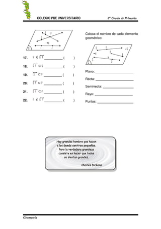 COLEGIO PRE UNIVERSITARIO 6to
Grado de Primaria
Q
G
F
H
E
I J
17. H Q R __________ ( )
18. G F Q __________ ( )
19. I J P __________ ( )
20. E F P __________ ( )
21. G F P __________ ( )
22. F G F __________ ( )
Coloca el nombre de cada elemento
geométrico:
Q
A
F
H
E
C
D
B
Gx
H
Plano: _____________________
Recta: _____________________
Semirrecta: _________________
Rayo: _____________________
Puntos: ____________________
Geometría
 