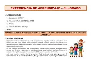 EXPERIENCIA DE APRENDIZAJE – 6to GRADO
1. DATOS INFORMATIVOS:
1.1. Grado y sección: SEXTO “A”
1.2. Profesor (a): CARLOS ALBERTO PEÑA NUÑEZ
1.3. Duración:
1.4. Fecha: Del 25 de abril al 13 de mayo
2. TITULO:
“FORTALECEMOS NUESTRO VÍNCULO FAMILIAR PARA CONVIVIR EN UN AMBIENTE DE
ARMONÍA”
3. SITUACIÓN SIGNIFICATIVA:
El distanciamiento social ocasionado por la pandemia trajo impactos positivos y negativos en la
familia como más unión familiar por que permitió fortalecer sus lazos, pero por otro lado muchas
familias no tuvieron una buena convivencia lo que generó conflictos que no pudieron superar lo que
ocasiono su desintegración
En este contexto, es necesario que los estudiantes puedan realizar diversas actividades como
conocer sus derechos y participar en actividades lúdicas para fortalecer sus lazos familiares. Y
reflexionen la importancia de asumir sus responsabilidades para una sana convivencia.
Ante esta situación, surgen algunas preguntas: ¿Qué podemos hacer para promover el
fortalecimiento de los vínculos familiares? ¿Por qué es importante asumir responsabilidades en
 