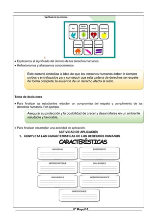 __________________________________________________________________________________________
________________________________________6° Mayo/10_____________________________________
 Explicamos el significado del domino de los derechos humanos.
 Reflexionamos y afianzamos conocimientos:
Toma de decisiones
 Para finalizar los estudiantes redactan un compromiso del respeto y cumplimiento de los
derechos humanos. Por ejemplo.
 Para finalizar desarrollan una actividad de aplicación.
ACTIVIDAD DE APLICACIÓN
1. COMPLETA LAS CARACTERISTICAS DE LOS DERECHOS HUMANOS
Este dominó simboliza la Idea de que los derechos humanos deben ir siempre
unidos y entrelazados para conseguir que esta cadena de derechos se respete
de forma completa; la ausencia de un derecho afecta al resto.
Asegurar su protección y la posibilidad de crecer y desarrollarse en un ambiente
saludable y favorable.
 