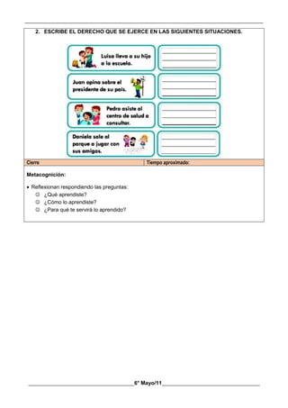 __________________________________________________________________________________________
________________________________________6° Mayo/11_____________________________________
2. ESCRIBE EL DERECHO QUE SE EJERCE EN LAS SIGUIENTES SITUACIONES.
Cierre Tiempo aproximado:
Metacognición:
 Reflexionan respondiendo las preguntas:
 ¿Qué aprendiste?
 ¿Cómo lo aprendiste?
 ¿Para qué te servirá lo aprendido?
 